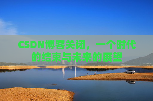 CSDN博客关闭，一个时代的结束与未来的展望